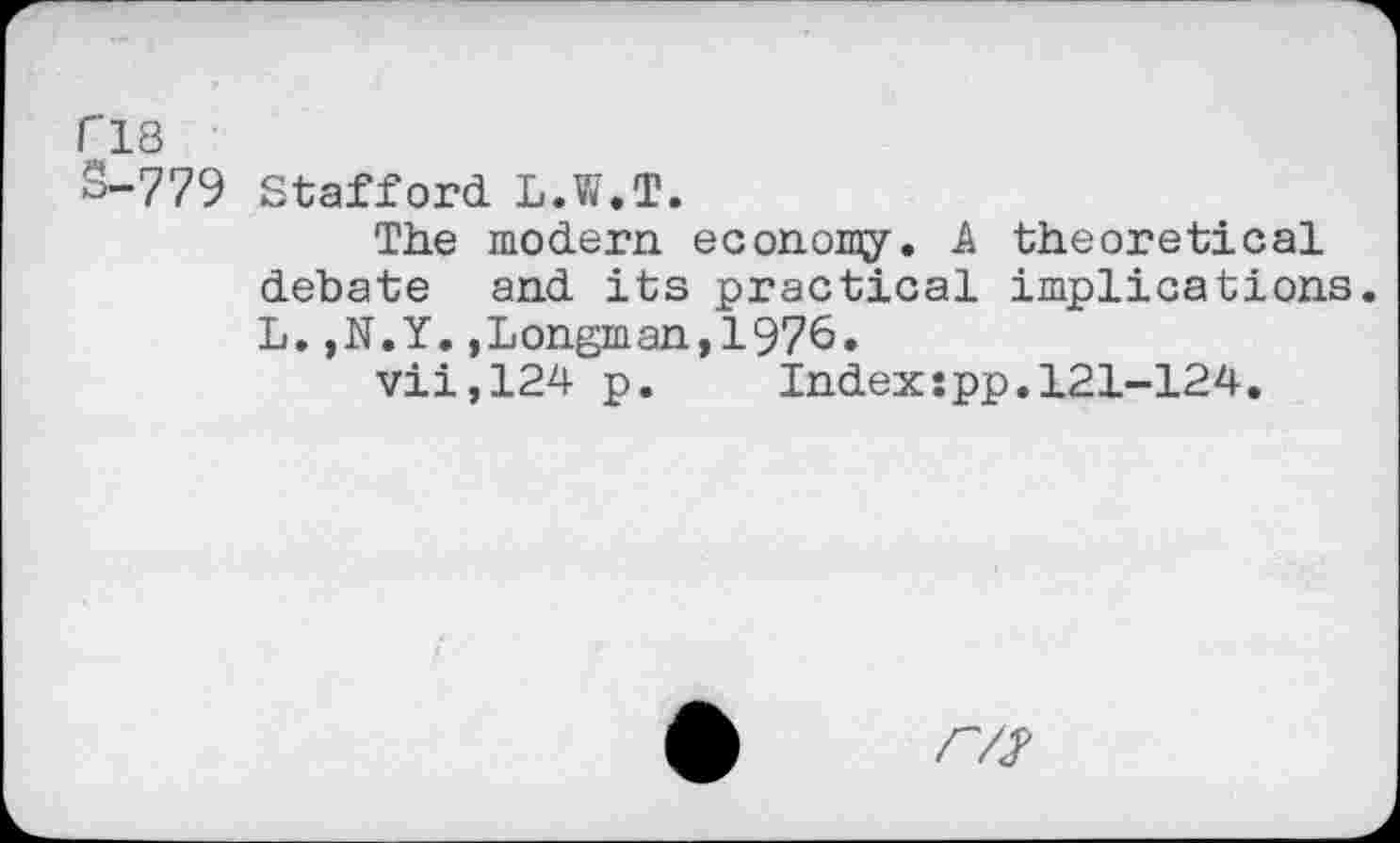 ﻿r’18
S-779 Stafford L.W.T.
The modern, economy. A theoretical debate and its practical implications. L. ,N.Y. .Longman, 1976.
vii,124 p.	Index:pp.121-124,
r/j>